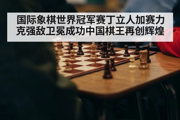 国际象棋世界冠军赛丁立人加赛力克强敌卫冕成功中国棋王再创辉煌